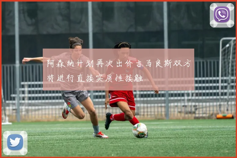 阿森纳计划再次出价吉马良斯双方将进行直接实质性接触
