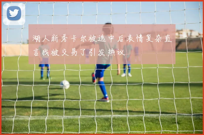 湖人新秀卡尔被选中后表情复杂直言我被交易了引发热议