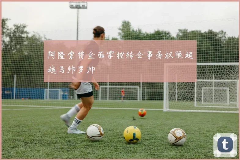 阿隆索将全面掌控转会事务权限超越马帅罗帅