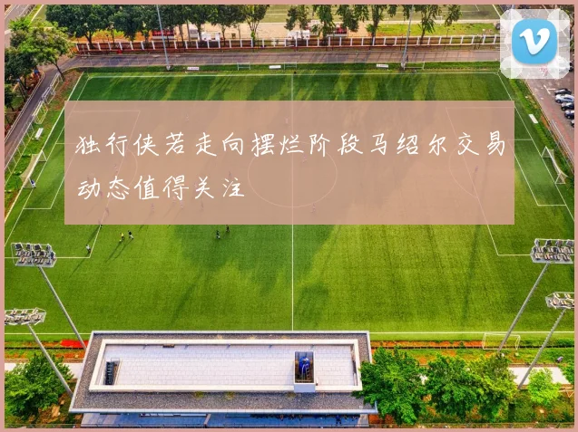 独行侠若走向摆烂阶段马绍尔交易动态值得关注