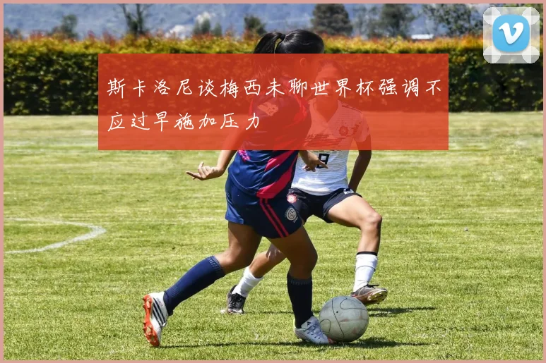 斯卡洛尼谈梅西未聊世界杯强调不应过早施加压力