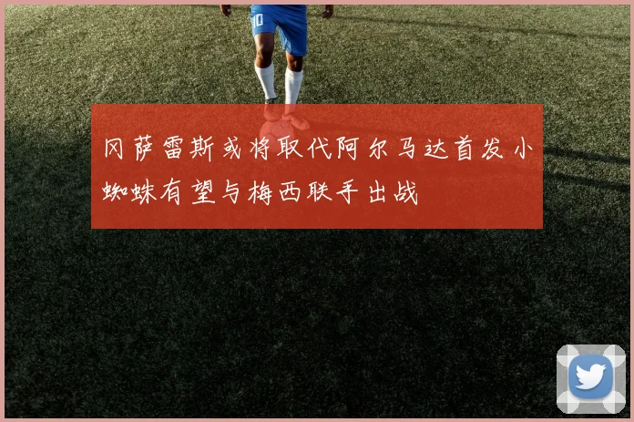 冈萨雷斯或将取代阿尔马达首发小蜘蛛有望与梅西联手出战