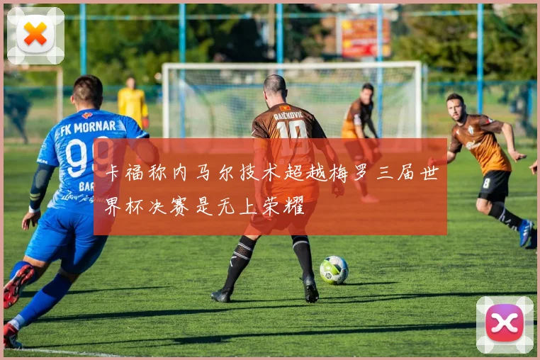 卡福称内马尔技术超越梅罗三届世界杯决赛是无上荣耀