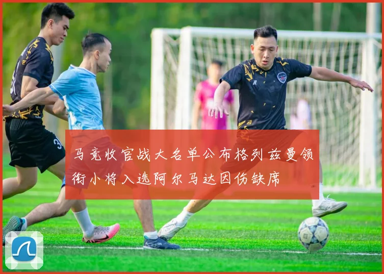 马竞收官战大名单公布格列兹曼领衔小将入选阿尔马达因伤缺席