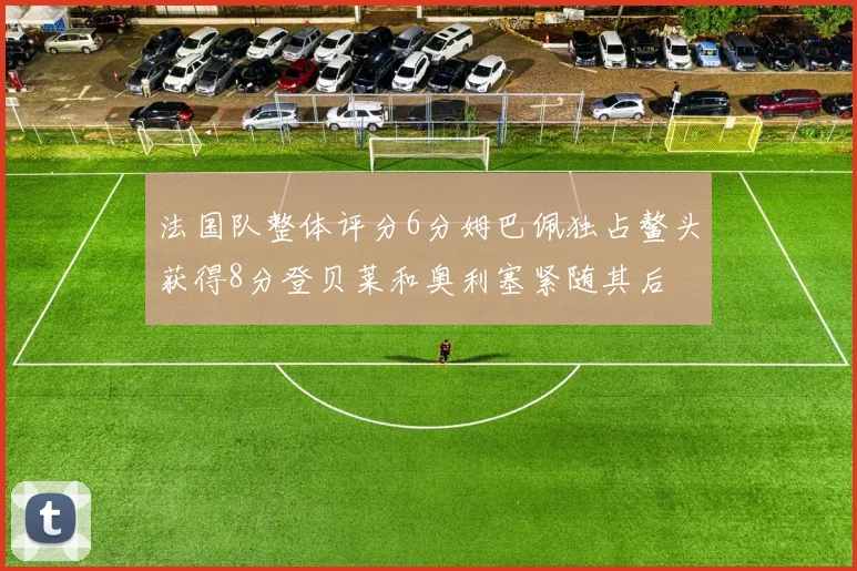 法国队整体评分6分姆巴佩独占鳌头获得8分登贝莱和奥利塞紧随其后