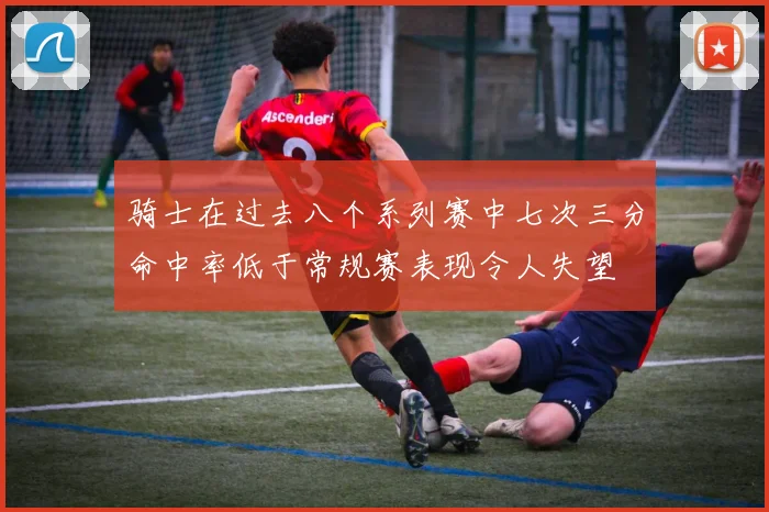 骑士在过去八个系列赛中七次三分命中率低于常规赛表现令人失望