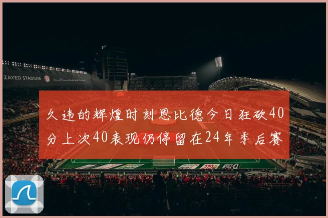 久违的辉煌时刻恩比德今日狂砍40分上次40表现仍停留在24年季后赛