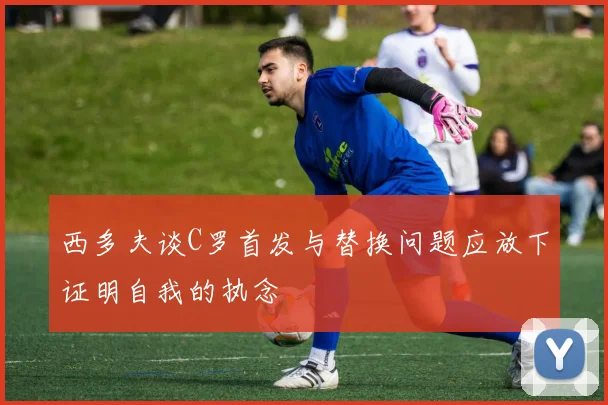 西多夫谈C罗首发与替换问题应放下证明自我的执念