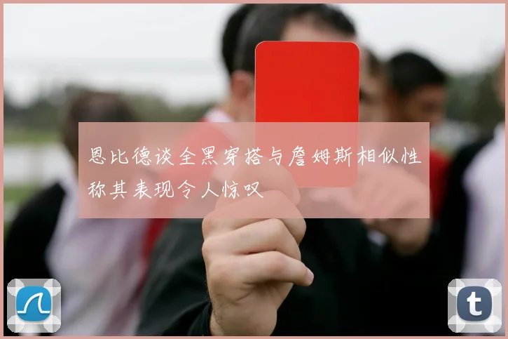 恩比德谈全黑穿搭与詹姆斯相似性称其表现令人惊叹