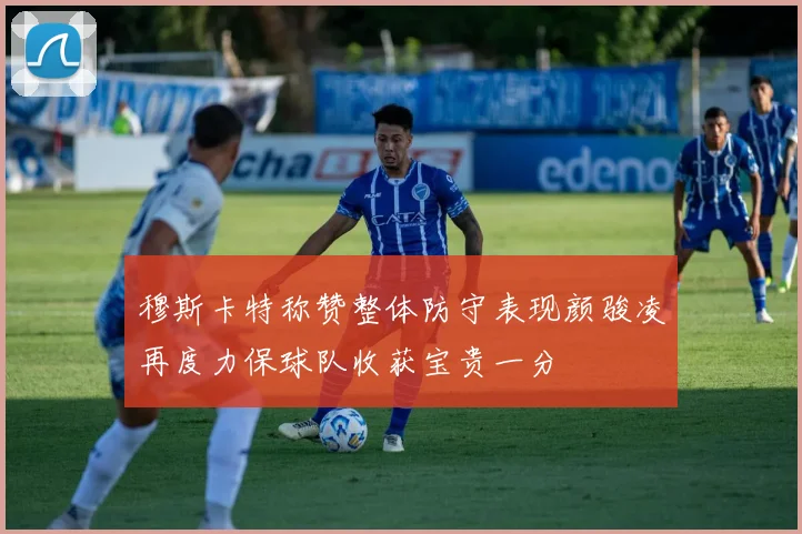 穆斯卡特称赞整体防守表现颜骏凌再度力保球队收获宝贵一分