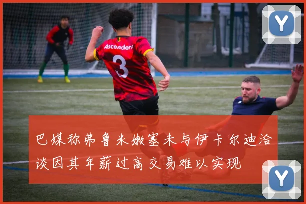 巴媒称弗鲁米嫩塞未与伊卡尔迪洽谈因其年薪过高交易难以实现