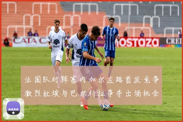 法国队对阵塞内加尔左路首发竞争激烈杜埃与巴尔科拉争夺出场机会