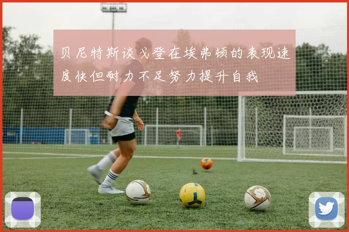 贝尼特斯谈戈登在埃弗顿的表现速度快但耐力不足努力提升自我