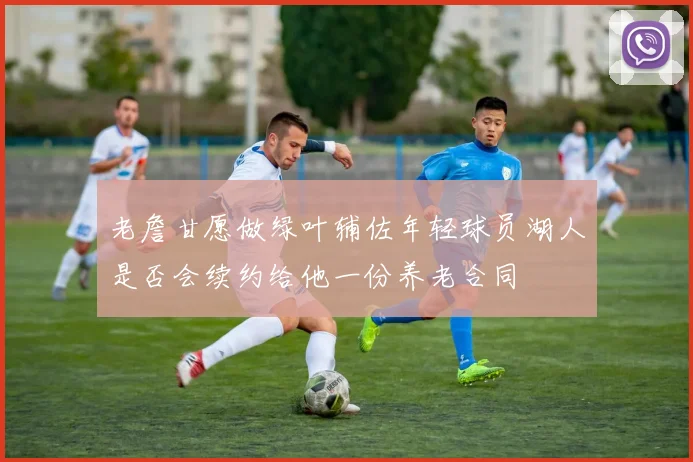 老詹甘愿做绿叶辅佐年轻球员湖人是否会续约给他一份养老合同