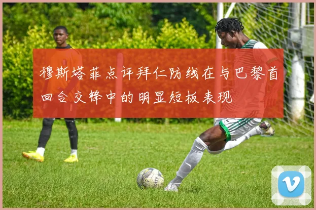 穆斯塔菲点评拜仁防线在与巴黎首回合交锋中的明显短板表现