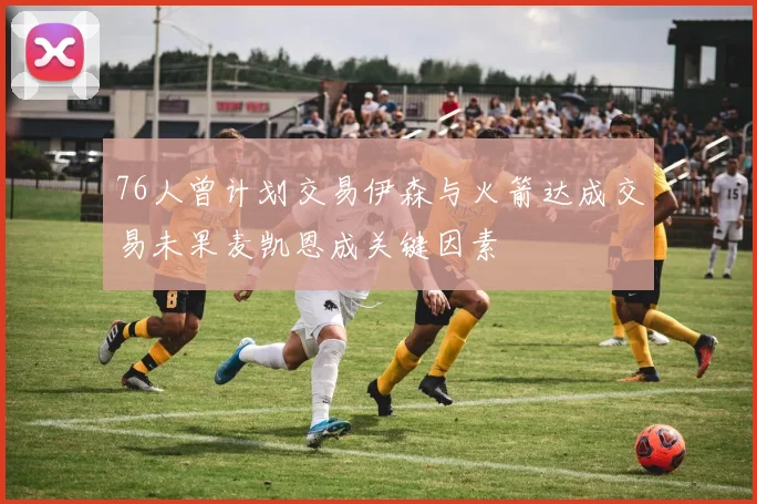 76人曾计划交易伊森与火箭达成交易未果麦凯恩成关键因素