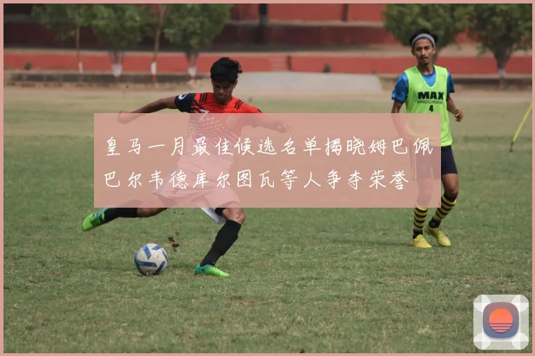 皇马一月最佳候选名单揭晓姆巴佩巴尔韦德库尔图瓦等人争夺荣誉