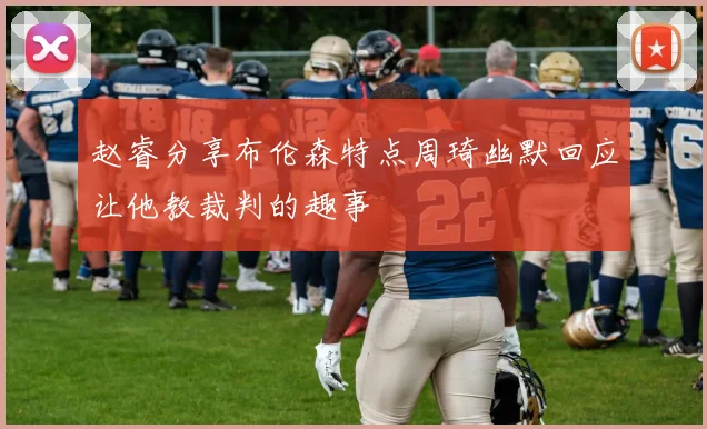 赵睿分享布伦森特点周琦幽默回应让他教裁判的趣事