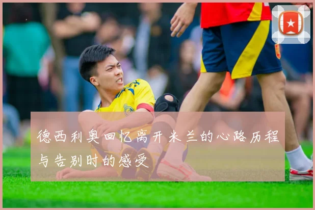 德西利奥回忆离开米兰的心路历程与告别时的感受