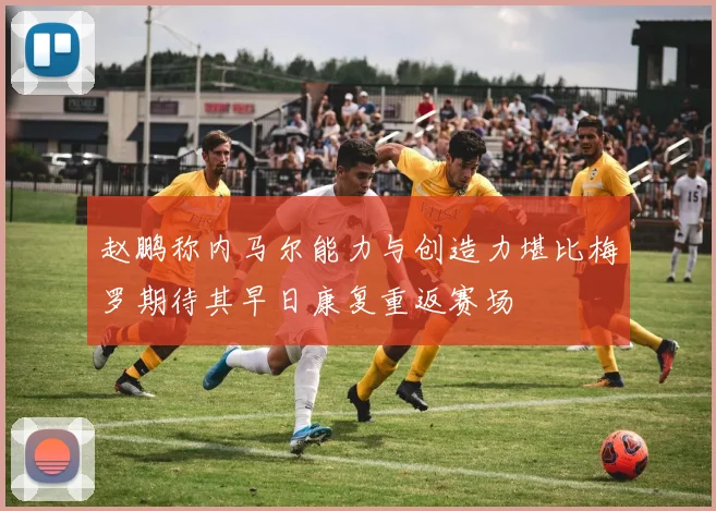赵鹏称内马尔能力与创造力堪比梅罗期待其早日康复重返赛场