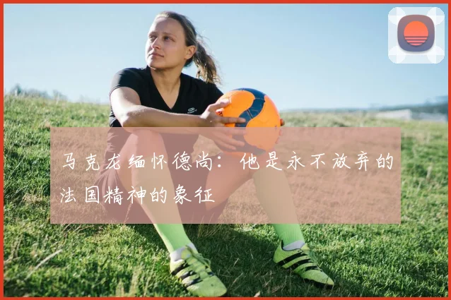 马克龙缅怀德尚：他是永不放弃的法国精神的象征